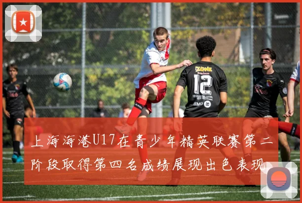 上海海港U17在青少年精英联赛第二阶段取得第四名成绩展现出色表现