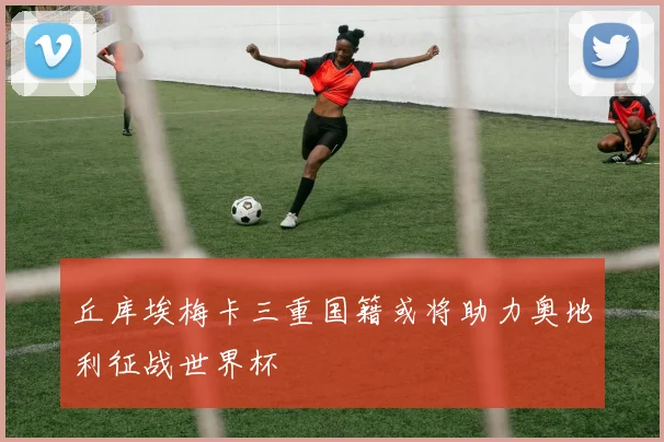 丘库埃梅卡三重国籍或将助力奥地利征战世界杯