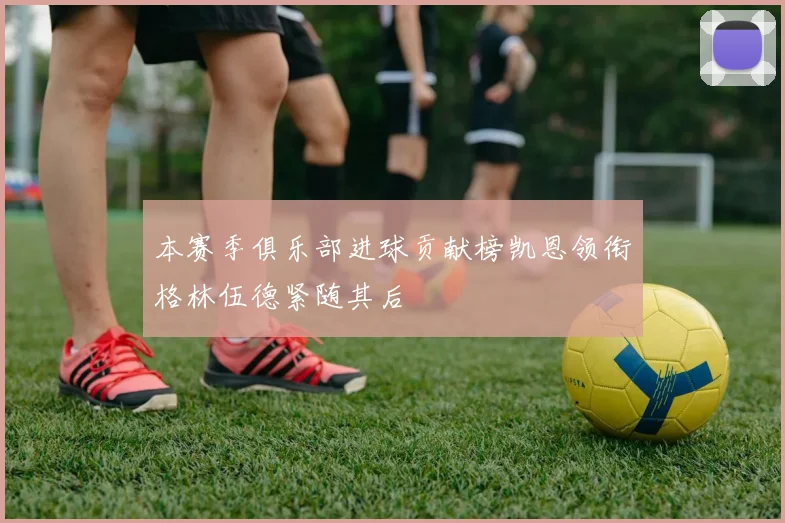 本赛季俱乐部进球贡献榜凯恩领衔格林伍德紧随其后
