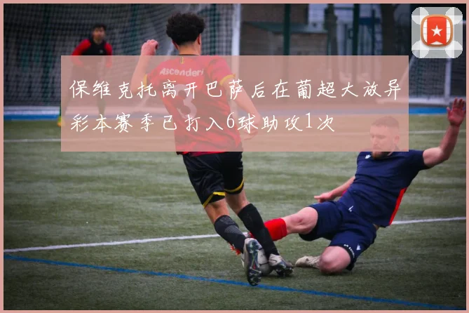 保维克托离开巴萨后在葡超大放异彩本赛季已打入6球助攻1次