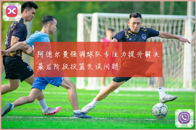 阿德尔曼强调球队专注力提升解决最后阶段投篮失误问题