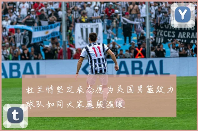 杜兰特坚定表态愿为美国男篮效力球队如同大家庭般温暖