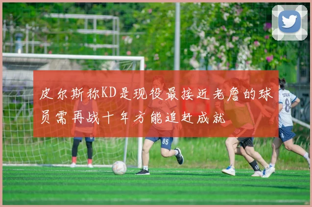 皮尔斯称KD是现役最接近老詹的球员需再战十年方能追赶成就