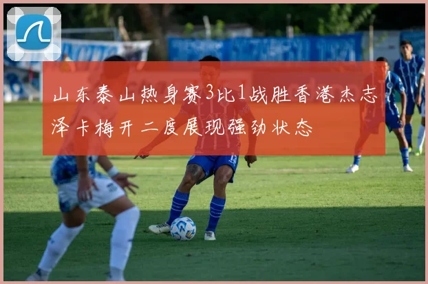 山东泰山热身赛3比1战胜香港杰志泽卡梅开二度展现强劲状态