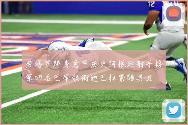 劳塔罗跻身意甲历史阿根廷射手榜第四名巴蒂领衔迪巴拉紧随其后