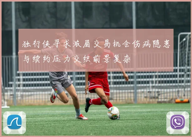 独行侠寻求浓眉交易机会伤病隐患与续约压力交织前景复杂