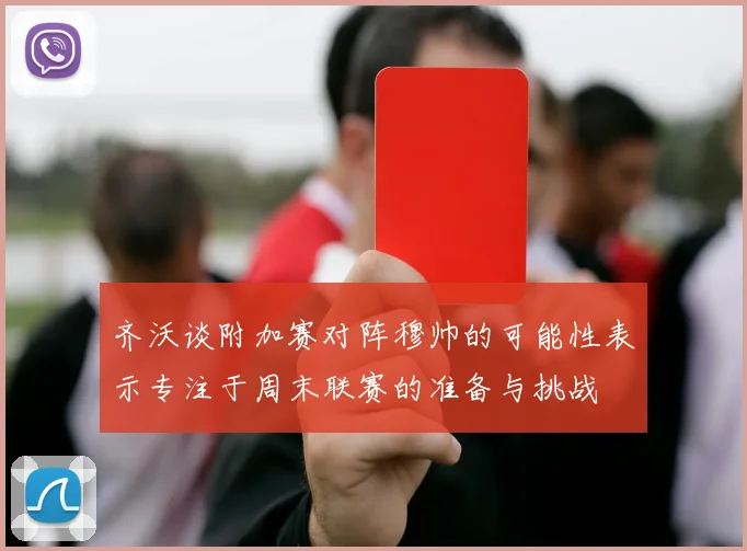 齐沃谈附加赛对阵穆帅的可能性表示专注于周末联赛的准备与挑战