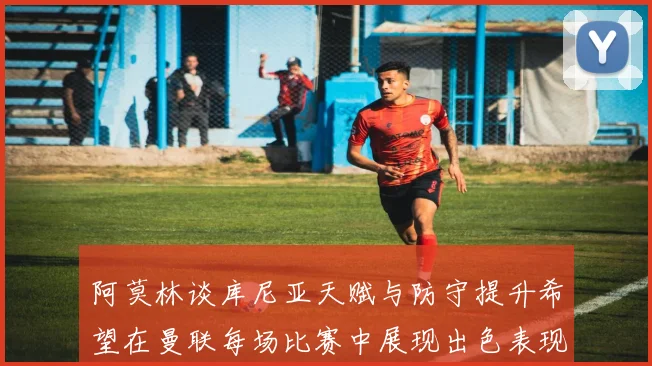 阿莫林谈库尼亚天赋与防守提升希望在曼联每场比赛中展现出色表现